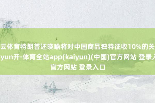 开云体育特朗普还晓喻将对中国商品独特征收10%的关税-云yun开·体育全站app(kaiyun)(中国)官方网站 登录入口