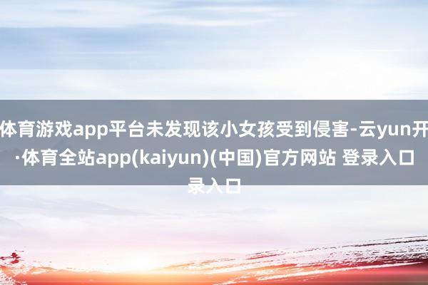 体育游戏app平台未发现该小女孩受到侵害-云yun开·体育全站app(kaiyun)(中国)官方网站 登录入口