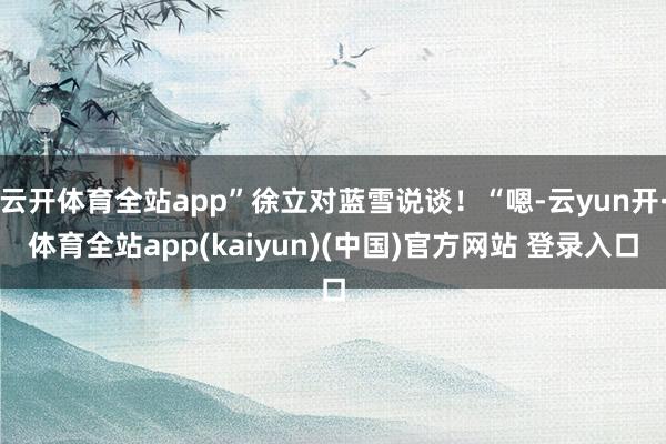 云开体育全站app”徐立对蓝雪说谈！“嗯-云yun开·体育全站app(kaiyun)(中国)官方网站 登录入口