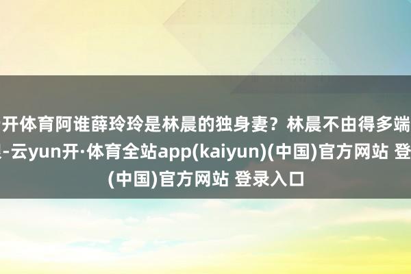 云开体育阿谁薛玲玲是林晨的独身妻?林晨不由得多端详了几眼-云yun开·体育全站app(kaiyun)(中国)官方网站 登录入口