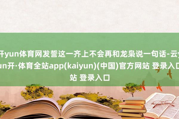开yun体育网发誓这一齐上不会再和龙枭说一句话-云yun开·体育全站app(kaiyun)(中国)官方网站 登录入口