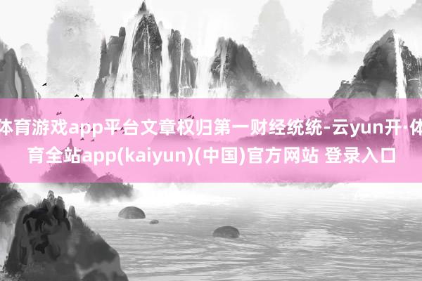 体育游戏app平台文章权归第一财经统统-云yun开·体育全站app(kaiyun)(中国)官方网站 登录入口