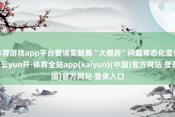 体育游戏app平台要塌实鼓舞“大棚房”问题常态化监督责任-云yun开·体育全站app(kaiyun)(中国)官方网站 登录入口