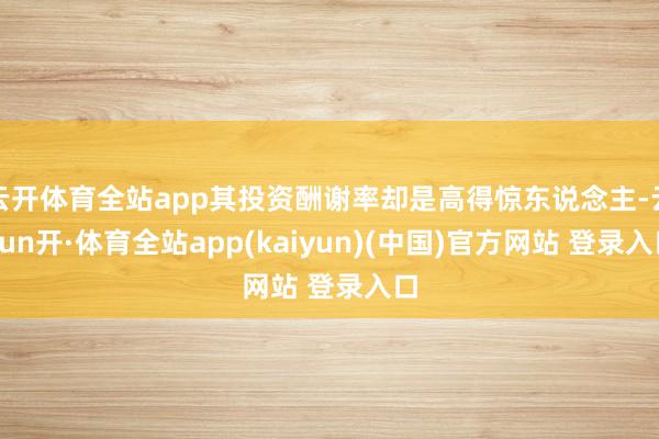 云开体育全站app其投资酬谢率却是高得惊东说念主-云yun开·体育全站app(kaiyun)(中国)官方网站 登录入口