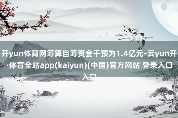 开yun体育网筹算自筹资金干预为1.4亿元-云yun开·体育全站app(kaiyun)(中国)官方网站 登录入口