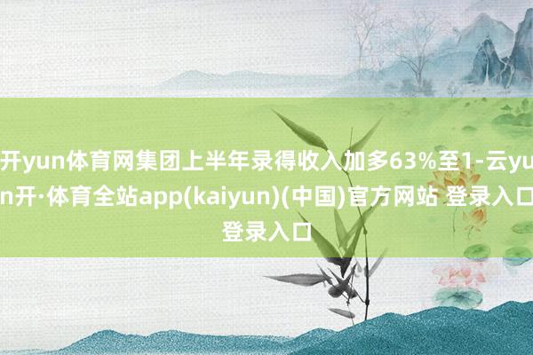 开yun体育网集团上半年录得收入加多63%至1-云yun开·体育全站app(kaiyun)(中国)官方网站 登录入口