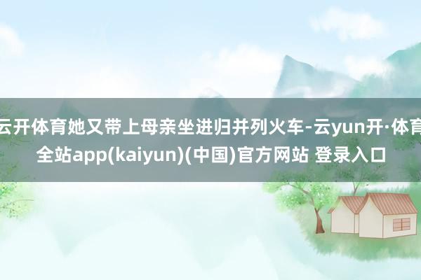 云开体育她又带上母亲坐进归并列火车-云yun开·体育全站app(kaiyun)(中国)官方网站 登录入口