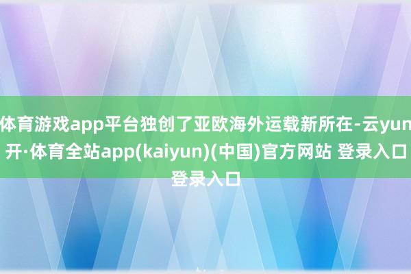 体育游戏app平台独创了亚欧海外运载新所在-云yun开·体育全站app(kaiyun)(中国)官方网站 登录入口