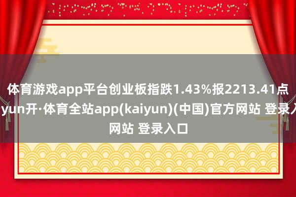 体育游戏app平台创业板指跌1.43%报2213.41点-云yun开·体育全站app(kaiyun)(中国)官方网站 登录入口