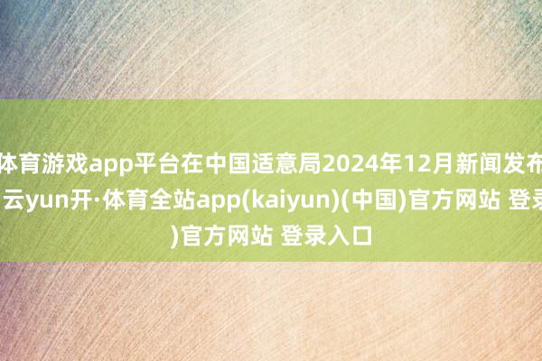 体育游戏app平台在中国适意局2024年12月新闻发布会上-云yun开·体育全站app(kaiyun)(中国)官方网站 登录入口