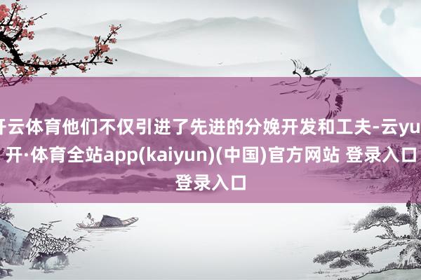 开云体育他们不仅引进了先进的分娩开发和工夫-云yun开·体育全站app(kaiyun)(中国)官方网站 登录入口