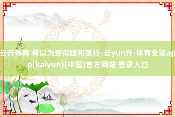云开体育 俺以为穿得暄和就行-云yun开·体育全站app(kaiyun)(中国)官方网站 登录入口