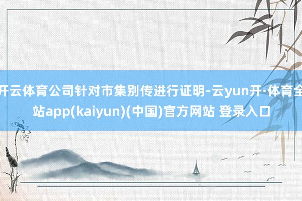 开云体育公司针对市集别传进行证明-云yun开·体育全站app(kaiyun)(中国)官方网站 登录入口