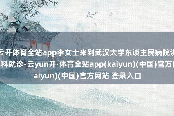 云开体育全站app李女士来到武汉大学东谈主民病院洪山院区肾病内科就诊-云yun开·体育全站app(kaiyun)(中国)官方网站 登录入口