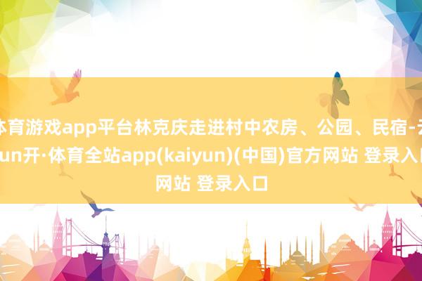 体育游戏app平台林克庆走进村中农房、公园、民宿-云yun开·体育全站app(kaiyun)(中国)官方网站 登录入口