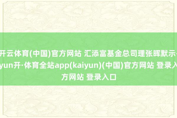 开云体育(中国)官方网站 汇添富基金总司理张晖默示-云yun开·体育全站app(kaiyun)(中国)官方网站 登录入口