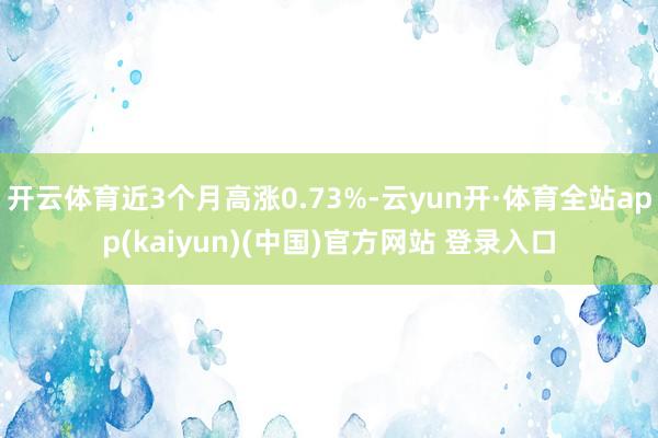 开云体育近3个月高涨0.73%-云yun开·体育全站app(kaiyun)(中国)官方网站 登录入口