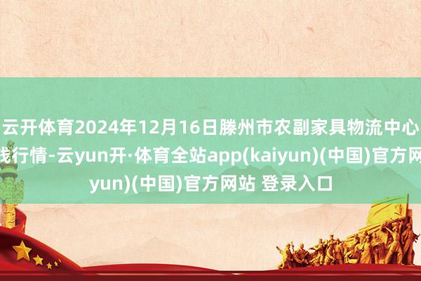 云开体育2024年12月16日滕州市农副家具物流中心有限公司价钱行情-云yun开·体育全站app(kaiyun)(中国)官方网站 登录入口