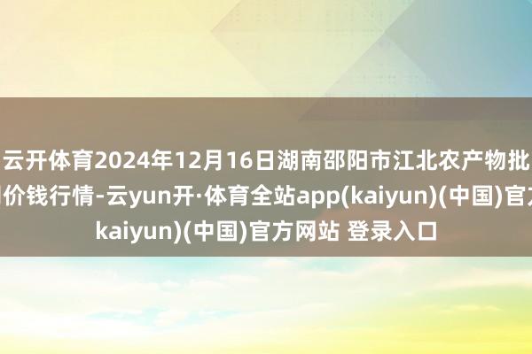 云开体育2024年12月16日湖南邵阳市江北农产物批发有限攀扯公司价钱行情-云yun开·体育全站app(kaiyun)(中国)官方网站 登录入口