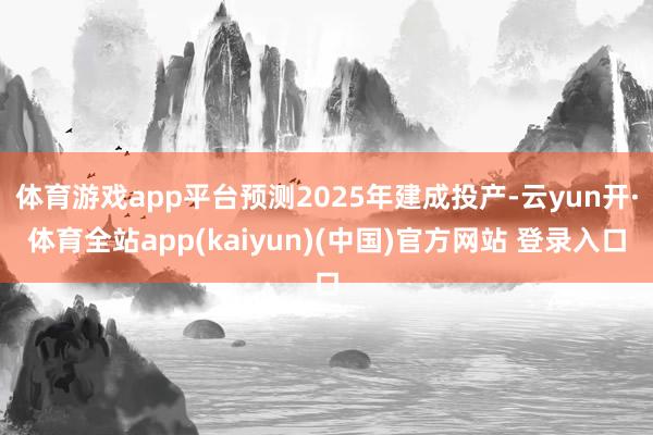体育游戏app平台预测2025年建成投产-云yun开·体育全站app(kaiyun)(中国)官方网站 登录入口