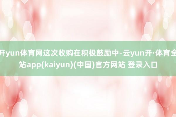 开yun体育网这次收购在积极鼓励中-云yun开·体育全站app(kaiyun)(中国)官方网站 登录入口