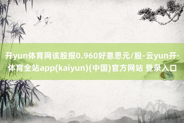 开yun体育网该股报0.960好意思元/股-云yun开·体育全站app(kaiyun)(中国)官方网站 登录入口