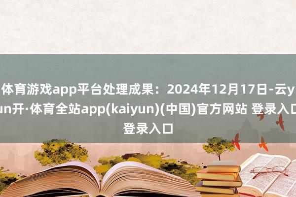 体育游戏app平台处理成果：2024年12月17日-云yun开·体育全站app(kaiyun)(中国)官方网站 登录入口