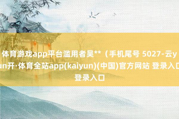 体育游戏app平台滥用者吴**(手机尾号 5027-云yun开·体育全站app(kaiyun)(中国)官方网站 登录入口