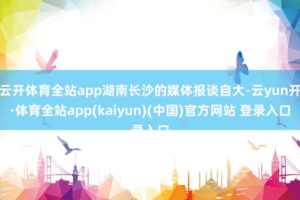云开体育全站app湖南长沙的媒体报谈自大-云yun开·体育全站app(kaiyun)(中国)官方网站 登录入口