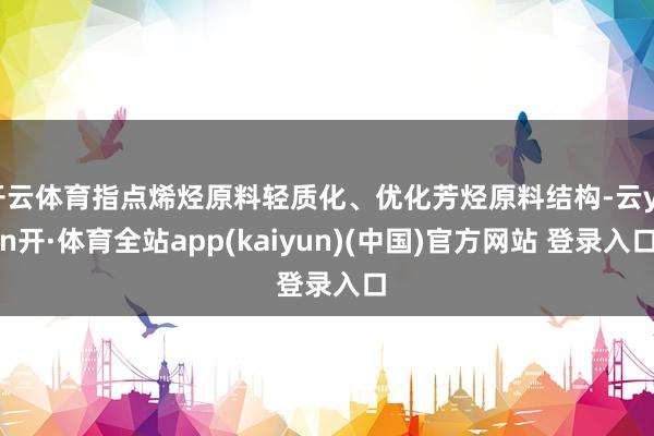 开云体育指点烯烃原料轻质化、优化芳烃原料结构-云yun开·体育全站app(kaiyun)(中国)官方网站 登录入口