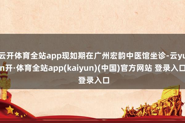 云开体育全站app现如期在广州宏韵中医馆坐诊-云yun开·体育全站app(kaiyun)(中国)官方网站 登录入口