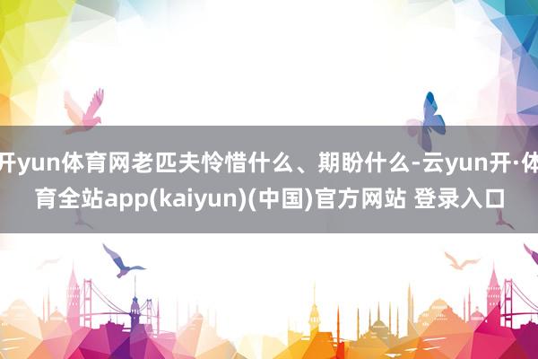 开yun体育网老匹夫怜惜什么、期盼什么-云yun开·体育全站app(kaiyun)(中国)官方网站 登录入口