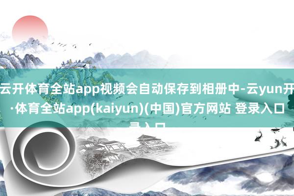 云开体育全站app视频会自动保存到相册中-云yun开·体育全站app(kaiyun)(中国)官方网站 登录入口