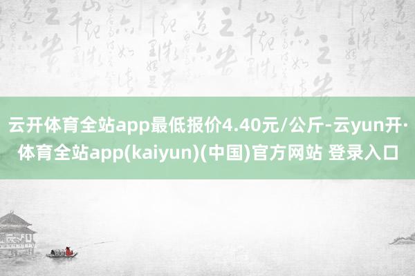 云开体育全站app最低报价4.40元/公斤-云yun开·体育全站app(kaiyun)(中国)官方网站 登录入口