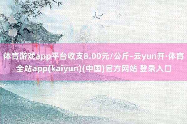 体育游戏app平台收支8.00元/公斤-云yun开·体育全站app(kaiyun)(中国)官方网站 登录入口