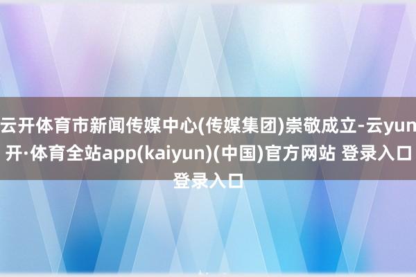 云开体育市新闻传媒中心(传媒集团)崇敬成立-云yun开·体育全站app(kaiyun)(中国)官方网站 登录入口