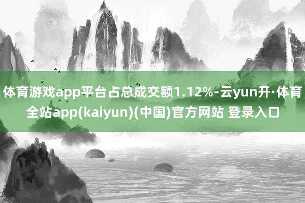 体育游戏app平台占总成交额1.12%-云yun开·体育全站app(kaiyun)(中国)官方网站 登录入口