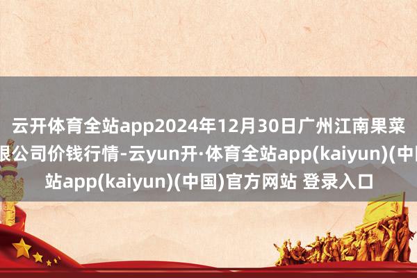 云开体育全站app2024年12月30日广州江南果菜批发市集见识科罚有限公司价钱行情-云yun开·体育全站app(kaiyun)(中国)官方网站 登录入口