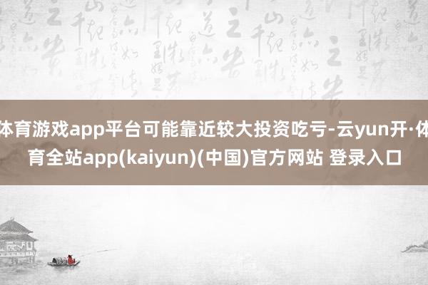 体育游戏app平台可能靠近较大投资吃亏-云yun开·体育全站app(kaiyun)(中国)官方网站 登录入口