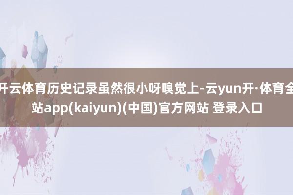 开云体育历史记录虽然很小呀嗅觉上-云yun开·体育全站app(kaiyun)(中国)官方网站 登录入口