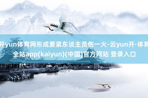 开yun体育网形成要紧东谈主员伤一火-云yun开·体育全站app(kaiyun)(中国)官方网站 登录入口