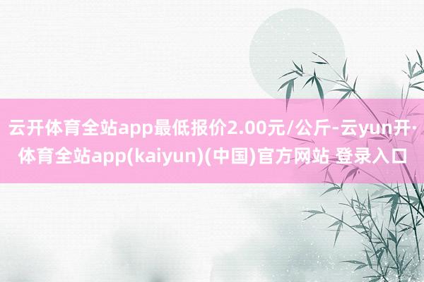 云开体育全站app最低报价2.00元/公斤-云yun开·体育全站app(kaiyun)(中国)官方网站 登录入口