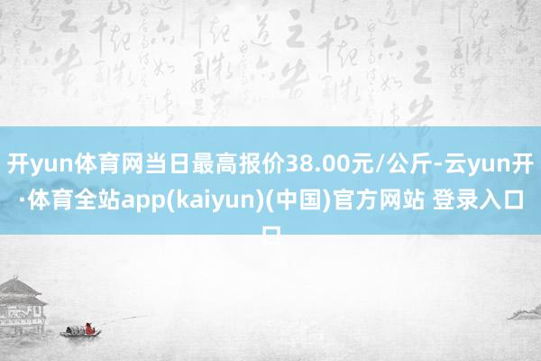 开yun体育网当日最高报价38.00元/公斤-云yun开·体育全站app(kaiyun)(中国)官方网站 登录入口