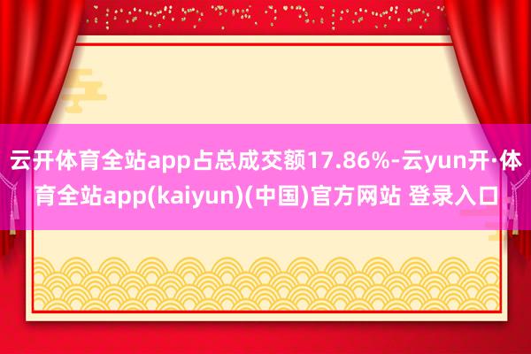 云开体育全站app占总成交额17.86%-云yun开·体育全站app(kaiyun)(中国)官方网站 登录入口