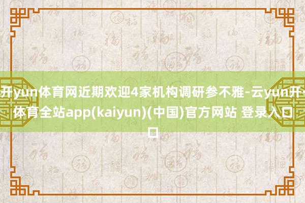 开yun体育网近期欢迎4家机构调研参不雅-云yun开·体育全站app(kaiyun)(中国)官方网站 登录入口