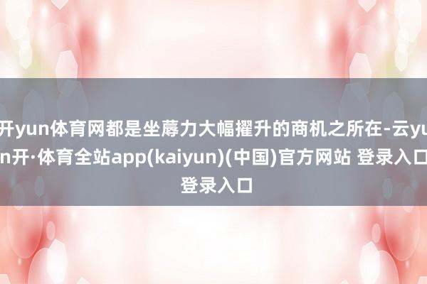 开yun体育网都是坐蓐力大幅擢升的商机之所在-云yun开·体育全站app(kaiyun)(中国)官方网站 登录入口