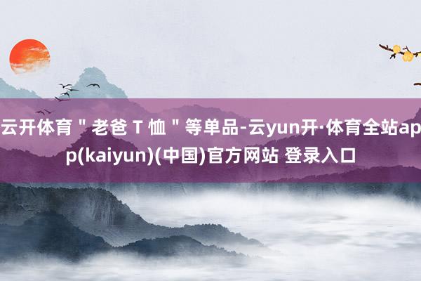 云开体育＂老爸 T 恤＂等单品-云yun开·体育全站app(kaiyun)(中国)官方网站 登录入口