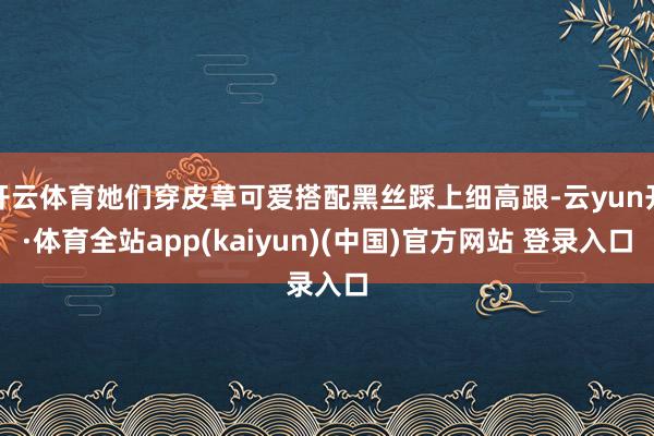 开云体育她们穿皮草可爱搭配黑丝踩上细高跟-云yun开·体育全站app(kaiyun)(中国)官方网站 登录入口