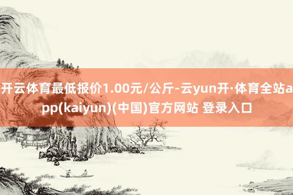 开云体育最低报价1.00元/公斤-云yun开·体育全站app(kaiyun)(中国)官方网站 登录入口