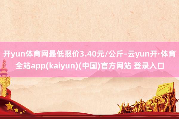 开yun体育网最低报价3.40元/公斤-云yun开·体育全站app(kaiyun)(中国)官方网站 登录入口